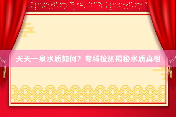 天天一泉水质如何？专科检测揭秘水质真相